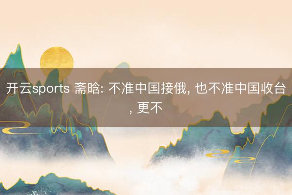 开云sports 斋晗: 不准中国接俄, 也不准中国收台, 更不