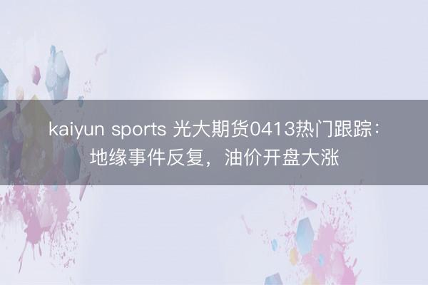 kaiyun sports 光大期货0413热门跟踪：地缘事件反复，油价开盘大涨