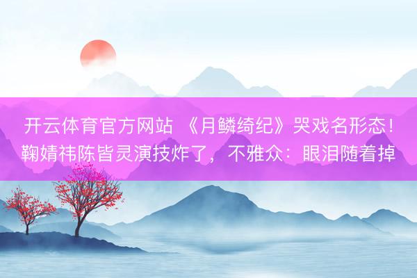 开云体育官方网站 《月鳞绮纪》哭戏名形态！鞠婧祎陈皆灵演技炸了，不雅众：眼泪随着掉