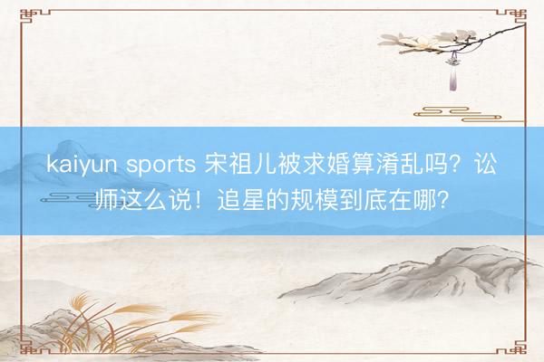 kaiyun sports 宋祖儿被求婚算淆乱吗？讼师这么说！追星的规模到底在哪？