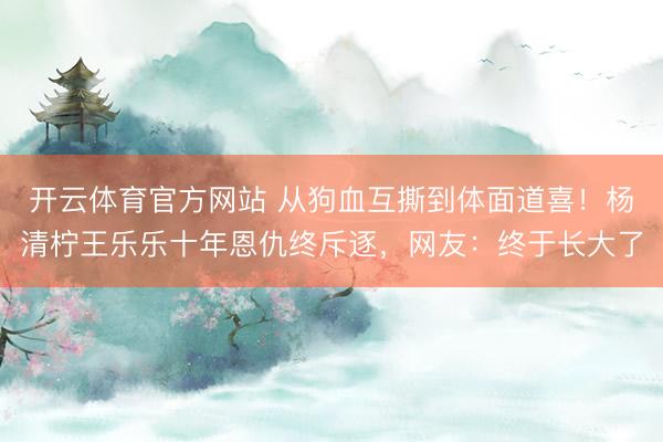 开云体育官方网站 从狗血互撕到体面道喜！杨清柠王乐乐十年恩仇终斥逐，网友：终于长大了